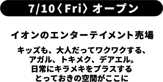 7月10日金曜日オープン イオンのエンターテイメント売場 キッズも、大人だってワクワクする、アガル、トキメク、デアエル。日常にキラメキをプラスするとっておきの空間がここに
