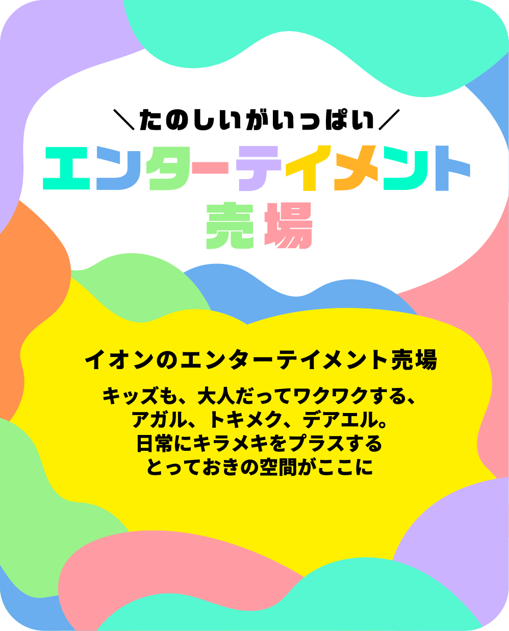 イオンのエンターテイメント売場 キッズも、大人だってワクワクする、アガル、トキメク、デアエル。日常にキラメキをプラスするとっておきの空間がここに。詳しくはこちらから