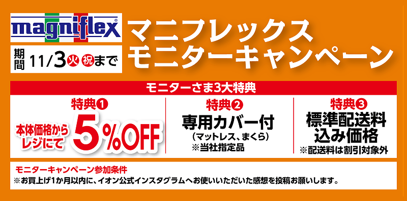 マニフレックスモニターキャンペーン 11月3日火曜祝日まで。特典1：本体価格からレジにて5％オフ。特典2：専用カバー付。特典3：標準配送料込み価格。モニターキャンペーン参加条件：お買上げ1か月以内に、イオン公式インスタグラムへお使いいただいた感想を投稿お願いします。